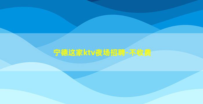 宁德这家ktv夜场招聘-不收费